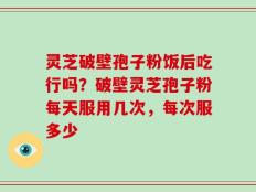 灵芝破壁孢子粉饭后吃行吗？破壁灵芝孢子粉每天服用几次，每次服多少
