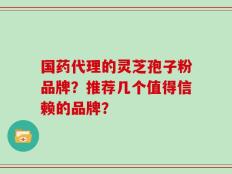国药代理的灵芝孢子粉品牌？推荐几个值得信赖的品牌？