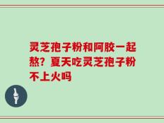 灵芝孢子粉和阿胶一起熬？夏天吃灵芝孢子粉不上火吗