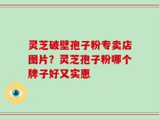 灵芝破壁孢子粉专卖店图片？灵芝孢子粉哪个牌子好又实惠