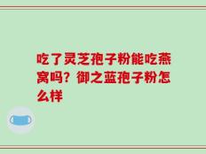 吃了灵芝孢子粉能吃燕窝吗？御之蓝孢子粉怎么样