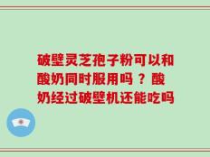 破壁灵芝孢子粉可以和酸奶同时服用吗 ？酸奶经过破壁机还能吃吗