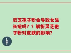 灵芝孢子粉会导致女生长痘吗？？解析灵芝孢子粉对皮肤的影响？