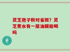 灵芝孢子粉对雀斑？灵芝煮水有一层油膜能喝吗