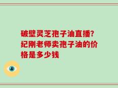 破壁灵芝孢子油直播？纪刚老师卖孢子油的价格是多少钱