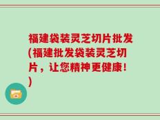 福建袋装灵芝切片批发(福建批发袋装灵芝切片，让您精神更健康！)