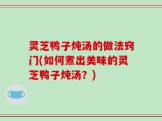 灵芝鸭子炖汤的做法窍门(如何煮出美味的灵芝鸭子炖汤？)