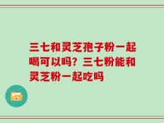 三七和灵芝孢子粉一起喝可以吗？三七粉能和灵芝粉一起吃吗