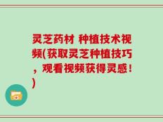 灵芝药材 种植技术视频(获取灵芝种植技巧，观看视频获得灵感！)
