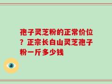 孢子灵芝粉的正常价位？正宗长白山灵芝孢子粉一斤多少钱