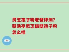 灵芝孢子粉老爸评测？赋汤亭灵芝破壁孢子粉怎么样