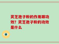 灵芝孢子粉的作用跟功效？灵芝孢子粉的功效是什么