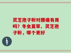 灵芝孢子粉对腰痛有用吗？冬虫夏草、灵芝孢子粉，哪个更好