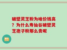 破壁灵芝粉为啥价钱高？为什么寿仙谷破壁灵芝孢子粉那么贵呢