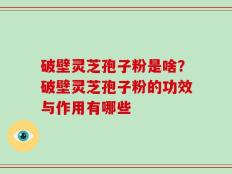破壁灵芝孢子粉是啥？破壁灵芝孢子粉的功效与作用有哪些