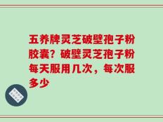 五养牌灵芝破壁孢子粉胶囊？破壁灵芝孢子粉每天服用几次，每次服多少