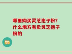 哪里购买灵芝孢子粉？什么地方有卖灵芝孢子粉的
