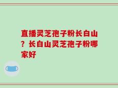 直播灵芝孢子粉长白山？长白山灵芝孢子粉哪家好