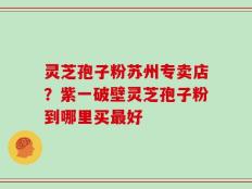 灵芝孢子粉苏州专卖店？紫一破壁灵芝孢子粉到哪里买最好