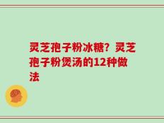 灵芝孢子粉冰糖？灵芝孢子粉煲汤的12种做法