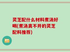 灵芝配什么材料煮汤好喝(煮汤离不开的灵芝配料推荐)