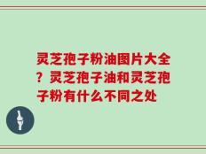 灵芝孢子粉油图片大全？灵芝孢子油和灵芝孢子粉有什么不同之处