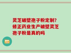 灵芝破壁孢子粉定制？修正药业生产破壁灵芝孢子粉是真的吗
