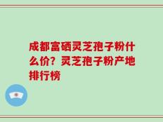 成都富硒灵芝孢子粉什么价？灵芝孢子粉产地排行榜