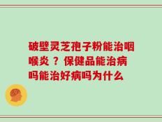 破壁灵芝孢子粉能治咽喉炎 ？保健品能治病吗能治好病吗为什么