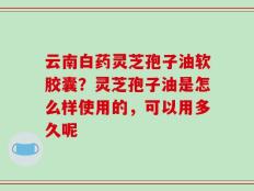 云南白药灵芝孢子油软胶囊？灵芝孢子油是怎么样使用的，可以用多久呢