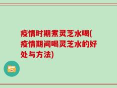 疫情时期煮灵芝水喝(疫情期间喝灵芝水的好处与方法)