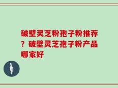 破壁灵芝粉孢子粉推荐？破壁灵芝孢子粉产品哪家好