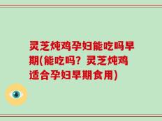 灵芝炖鸡孕妇能吃吗早期(能吃吗？灵芝炖鸡适合孕妇早期食用)