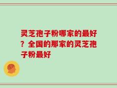 灵芝孢子粉哪家的最好？全国的那家的灵芝孢子粉最好