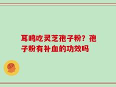 耳鸣吃灵芝孢子粉？孢子粉有补血的功效吗