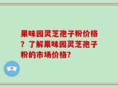 果味园灵芝孢子粉价格？了解果味园灵芝孢子粉的市场价格？