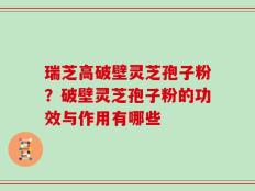 瑞芝高破壁灵芝孢子粉？破壁灵芝孢子粉的功效与作用有哪些