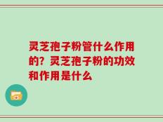 灵芝孢子粉管什么作用的？灵芝孢子粉的功效和作用是什么