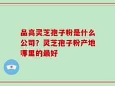 品高灵芝孢子粉是什么公司？灵芝孢子粉产地哪里的最好