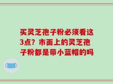 买灵芝孢子粉必须看这3点？市面上的灵芝孢子粉都是带小蓝帽的吗