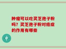 肿瘤可以吃灵芝孢子粉吗？灵芝孢子粉对癌症的作用有哪些