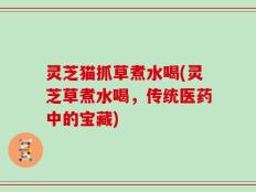 灵芝猫抓草煮水喝(灵芝草煮水喝，传统医药中的宝藏)