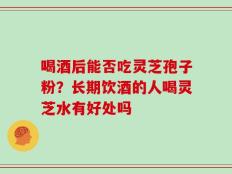 喝酒后能否吃灵芝孢子粉？长期饮酒的人喝灵芝水有好处吗