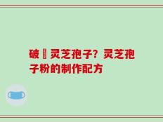 破礕灵芝孢子？灵芝孢子粉的制作配方