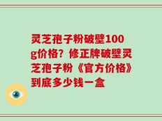 灵芝孢子粉破壁100g价格？修正牌破壁灵芝孢子粉《官方价格》到底多少钱一盒