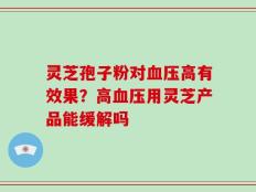 灵芝孢子粉对血压高有效果？高血压用灵芝产品能缓解吗