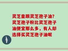 灵芝皇跟灵芝孢子油？灵芝孢子粉比灵芝孢子油便宜那么多，有人却选择买灵芝孢子油呢