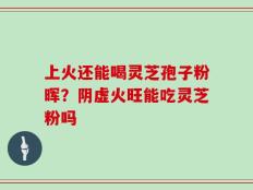 上火还能喝灵芝孢子粉晖？阴虚火旺能吃灵芝粉吗