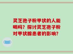 灵芝孢子粉甲状的人能喝吗？探讨灵芝孢子粉对甲状腺患者的影响？