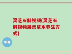灵芝石斛视频(灵芝石斛视频展示草本养生方式)